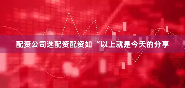 配资公司选配资配资如 “以上就是今天的分享