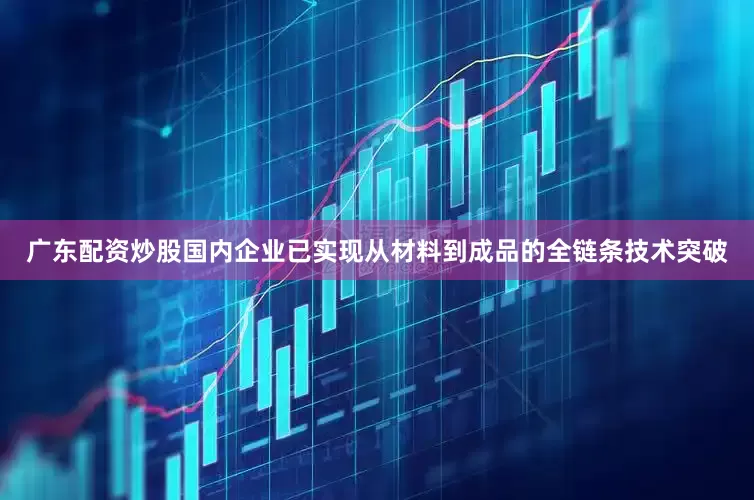 广东配资炒股国内企业已实现从材料到成品的全链条技术突破