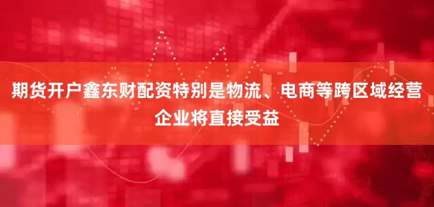 期货开户鑫东财配资特别是物流、电商等跨区域经营企业将直接受益
