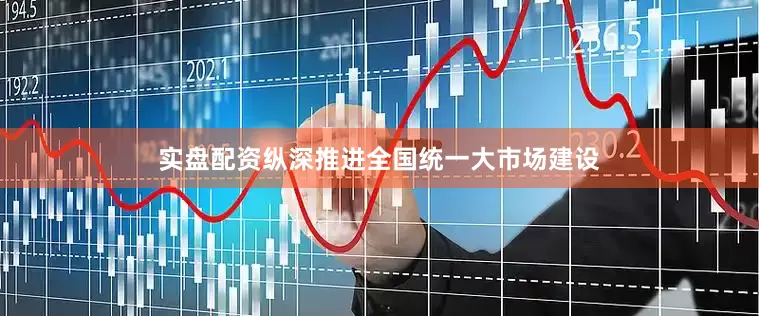 实盘配资纵深推进全国统一大市场建设