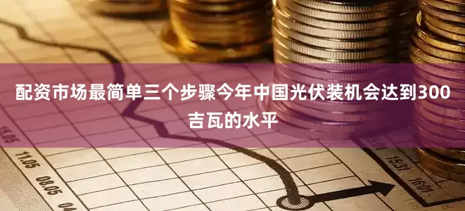 配资市场最简单三个步骤今年中国光伏装机会达到300吉瓦的水平