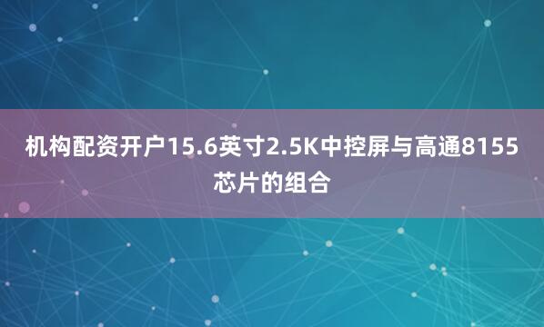 机构配资开户15.6英寸2.5K中控屏与高通8155芯片的组合