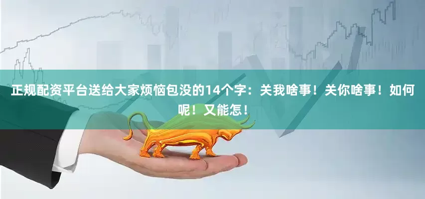 正规配资平台送给大家烦恼包没的14个字：关我啥事！关你啥事！如何呢！又能怎！