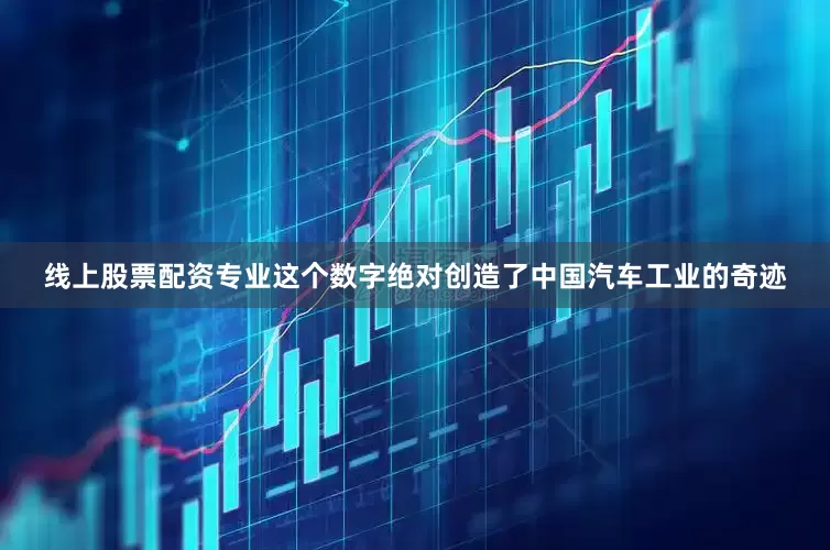 线上股票配资专业这个数字绝对创造了中国汽车工业的奇迹