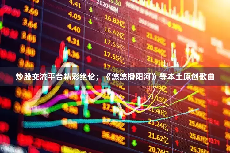 炒股交流平台精彩绝伦；《悠悠播阳河》等本土原创歌曲