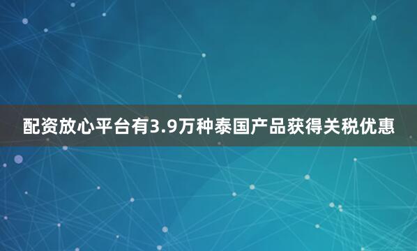 配资放心平台有3.9万种泰国产品获得关税优惠