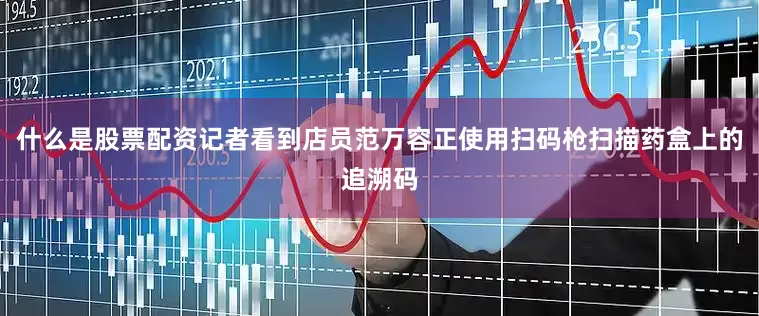 什么是股票配资记者看到店员范万容正使用扫码枪扫描药盒上的追溯码