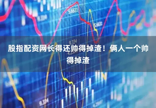 股指配资网长得还帅得掉渣！俩人一个帅得掉渣