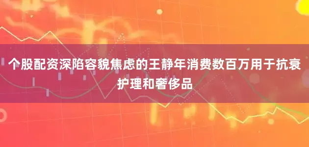 个股配资深陷容貌焦虑的王静年消费数百万用于抗衰护理和奢侈品