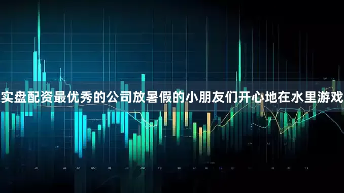实盘配资最优秀的公司放暑假的小朋友们开心地在水里游戏