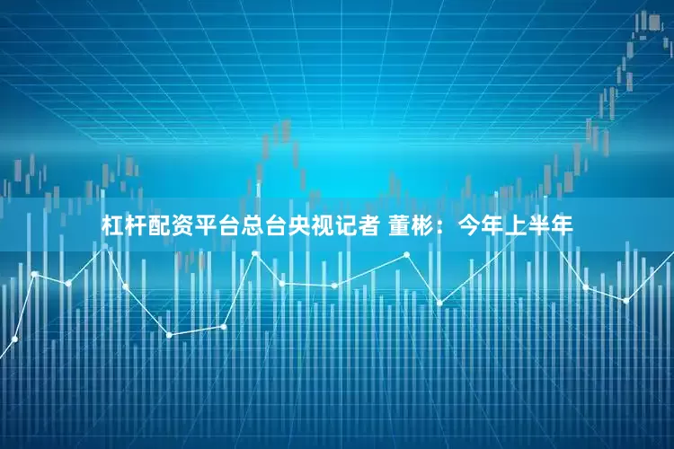 杠杆配资平台总台央视记者 董彬：今年上半年