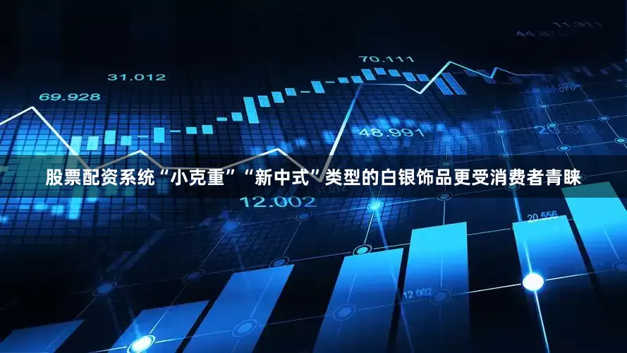 股票配资系统“小克重”“新中式”类型的白银饰品更受消费者青睐