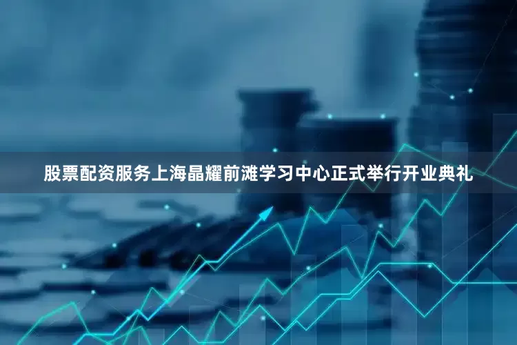 股票配资服务上海晶耀前滩学习中心正式举行开业典礼