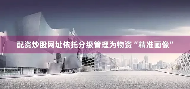 配资炒股网址依托分级管理为物资“精准画像”