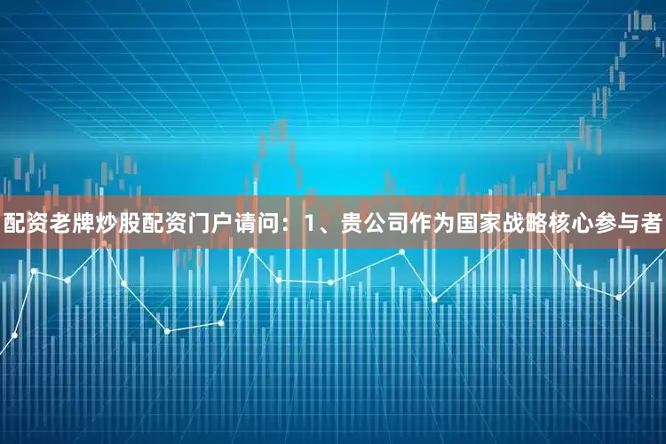 配资老牌炒股配资门户请问：1、贵公司作为国家战略核心参与者