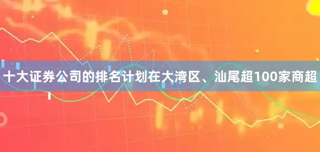 十大证券公司的排名计划在大湾区、汕尾超100家商超