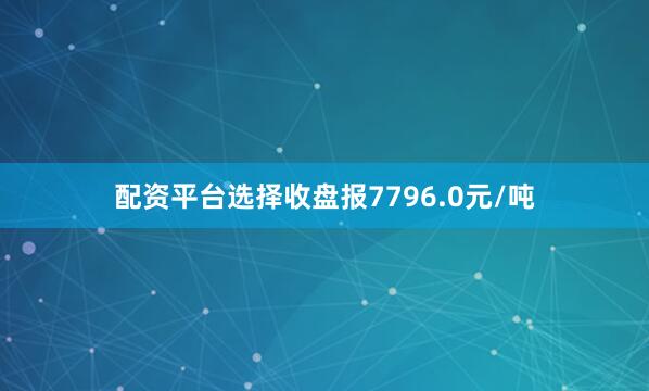 配资平台选择收盘报7796.0元/吨