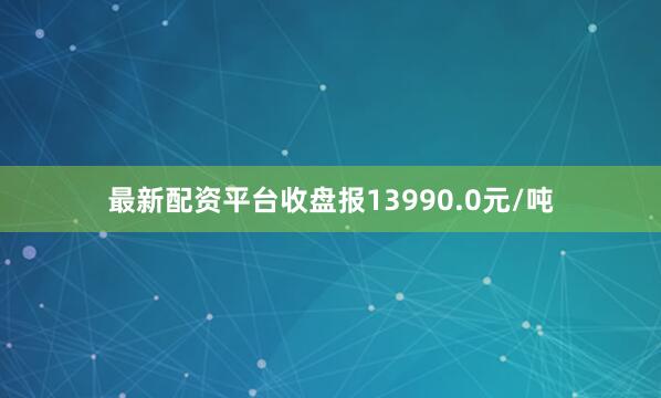 最新配资平台收盘报13990.0元/吨