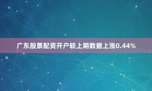 广东股票配资开户较上期数据上涨0.44%