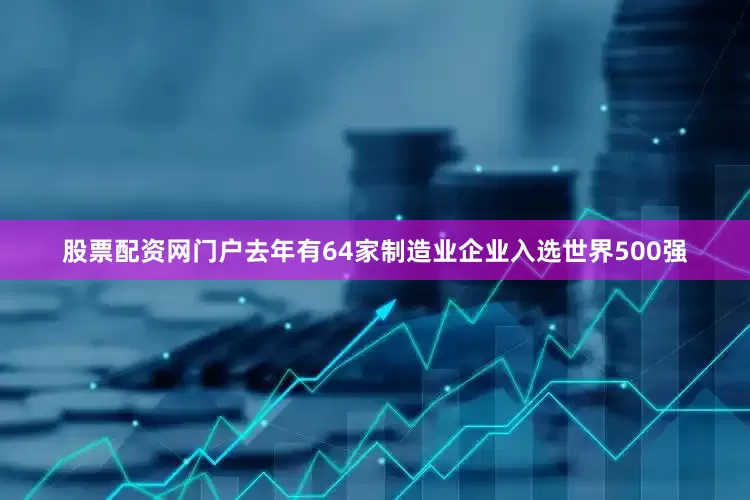 股票配资网门户去年有64家制造业企业入选世界500强