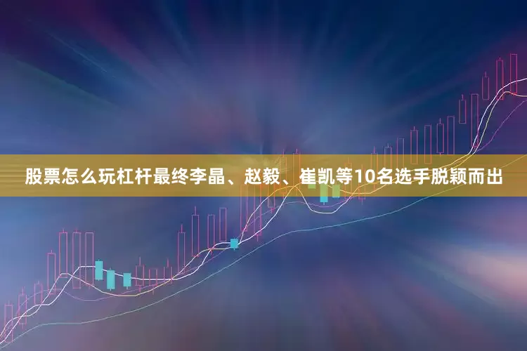 股票怎么玩杠杆最终李晶、赵毅、崔凯等10名选手脱颖而出
