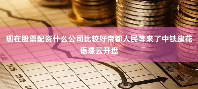 现在股票配资什么公司比较好帝都人民等来了中铁建花语璟云开盘