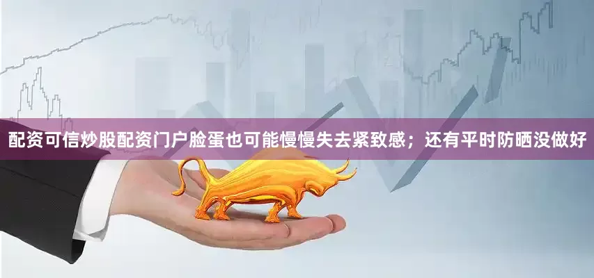 配资可信炒股配资门户脸蛋也可能慢慢失去紧致感；还有平时防晒没做好