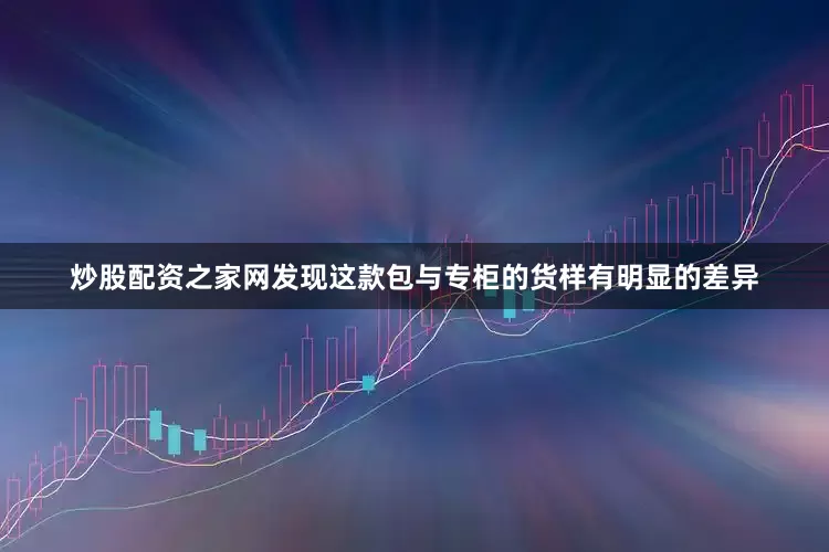 炒股配资之家网发现这款包与专柜的货样有明显的差异