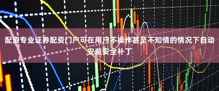 配资专业证券配资门户可在用户不操作甚至不知情的情况下自动安装安全补丁