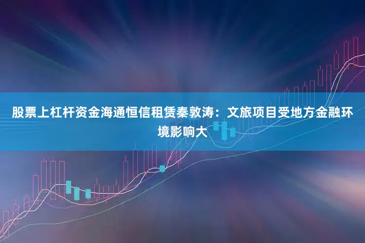 股票上杠杆资金海通恒信租赁秦敦涛：文旅项目受地方金融环境影响大