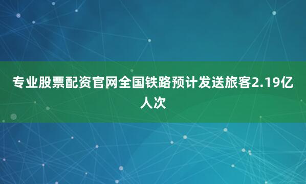 专业股票配资官网全国铁路预计发送旅客2.19亿人次