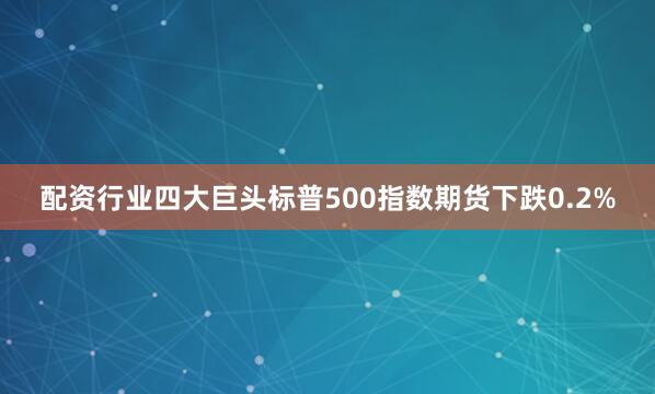 配资行业四大巨头标普500指数期货下跌0.2%