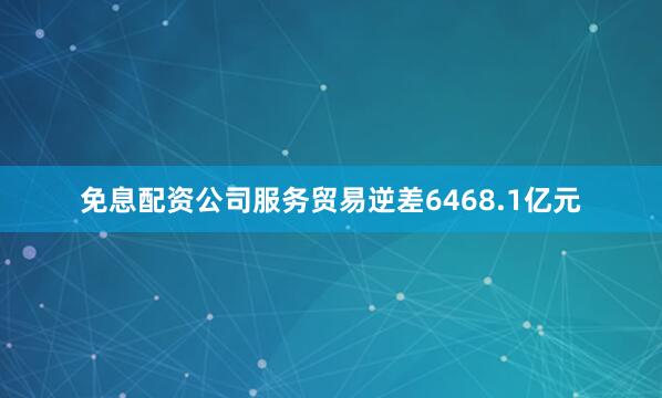 免息配资公司服务贸易逆差6468.1亿元