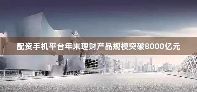 配资手机平台年末理财产品规模突破8000亿元