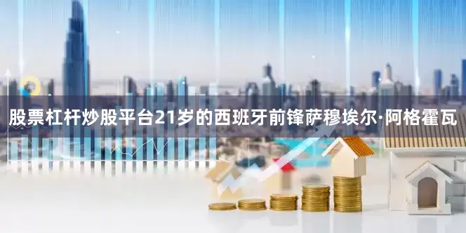 股票杠杆炒股平台21岁的西班牙前锋萨穆埃尔·阿格霍瓦
