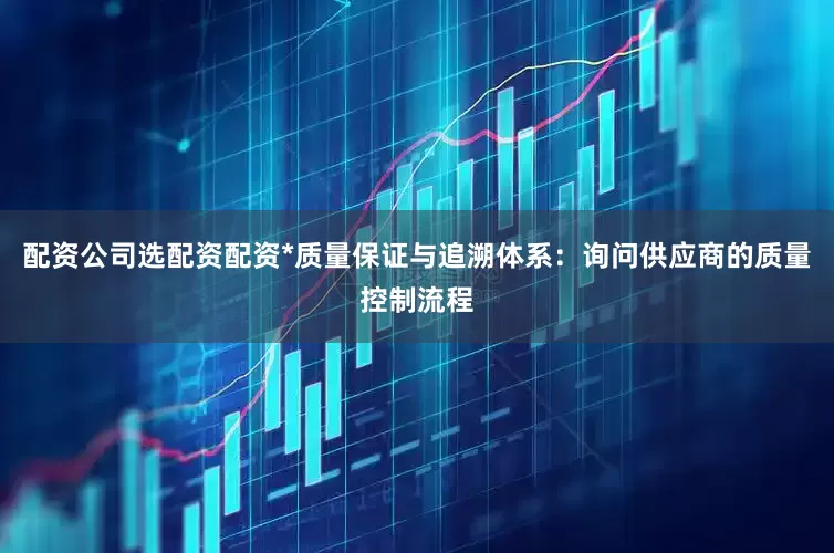 配资公司选配资配资*质量保证与追溯体系：询问供应商的质量控制流程
