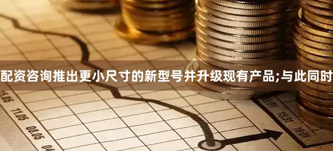 配资咨询推出更小尺寸的新型号并升级现有产品;与此同时